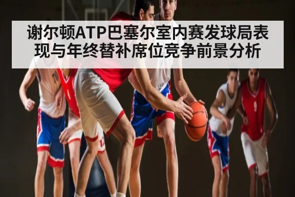 谢尔顿ATP巴塞尔室内赛发球局表现与年终替补席位竞争前景分析
